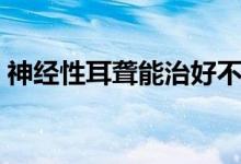 神經(jīng)性耳聾能治好不（神經(jīng)性耳聾能治愈嗎）