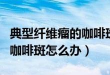 典型纖維瘤的咖啡斑可治療嗎（典型纖維瘤的咖啡斑怎么辦）