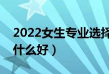 2022女生專業(yè)選擇什么比較好（女生報考學(xué)什么好）
