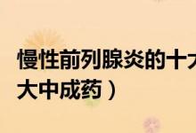 慢性前列腺炎的十大癥狀（慢性前列腺炎的十大中成藥）