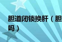 膽道閉鎖換肝（膽道閉鎖換肝后活20年的有嗎）