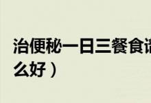 治便秘一日三餐食譜（嚴(yán)重便秘一日三餐吃什么好）