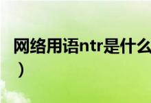 網(wǎng)絡用語ntr是什么意思（網(wǎng)絡用語ntr的含義）