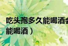 吃頭孢多久能喝酒會有什么反應(yīng)（吃頭孢多久能喝酒）