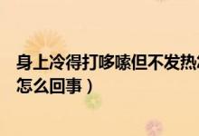 身上冷得打哆嗦但不發(fā)熱怎么回事（渾身冷的哆嗦但不發(fā)燒怎么回事）