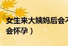 女生來(lái)大姨媽后會(huì)不會(huì)懷孕（來(lái)大姨媽了會(huì)不會(huì)懷孕）