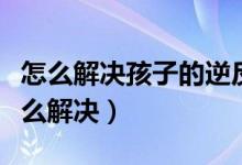 怎么解決孩子的逆反心理（孩子的逆反心理怎么解決）