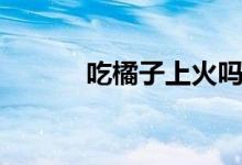 吃橘子上火嗎（吃橙子上火嗎）