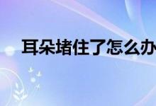 耳朵堵住了怎么辦（耳朵堵住了怎么辦）