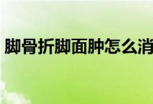 腳骨折腳面腫怎么消腫（腳骨折了怎么消腫）