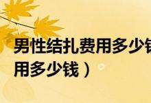 男性結(jié)扎費用多少錢能用醫(yī)保么（男性結(jié)扎費用多少錢）
