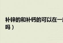 補鋅的和補鈣的可以在一起吃嗎（補鋅和補鈣的可以一起吃嗎）