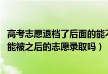 高考志愿退檔了后面的能不能錄?。?022高考志愿退檔后還能被之后的志愿錄取嗎）