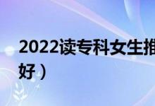 2022讀專(zhuān)科女生推薦專(zhuān)業(yè)（女生選什么專(zhuān)業(yè)好）