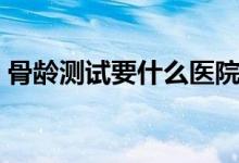 骨齡測試要什么醫(yī)院可以做（骨齡如何測試）