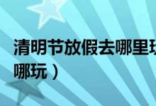 清明節(jié)放假去哪里玩好（清明節(jié)小長假應該去哪玩）