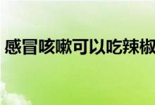 感冒咳嗽可以吃辣椒嗎（感冒可以吃辣椒嗎）