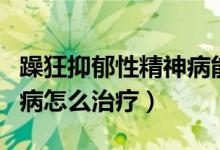 躁狂抑郁性精神病能治愈嗎（躁狂抑郁性精神病怎么治療）