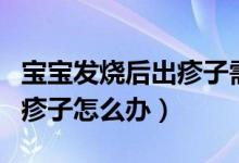 寶寶發(fā)燒后出疹子需要怎么辦(寶寶發(fā)燒后出疹子怎么辦)