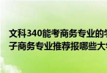 文科340能考商務(wù)專(zhuān)業(yè)的學(xué)校有哪些（2022高考400分學(xué)電子商務(wù)專(zhuān)業(yè)推薦報(bào)哪些大學(xué)）