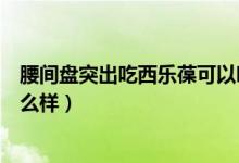 腰間盤突出吃西樂葆可以嗎（西樂葆治療腰間盤突出效果怎么樣）