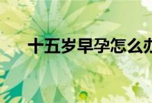 十五歲早孕怎么辦（15歲懷孕怎么辦）
