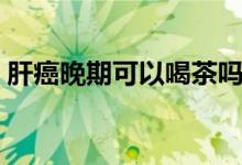 肝癌晚期可以喝茶嗎（肝癌晚期可以痊愈嗎）