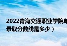 2022青海交通職業(yè)學院單招分數(shù)線（2022青海高考文理科錄取分數(shù)線是多少）