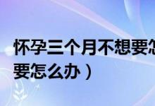 懷孕三個月不想要怎么處理（懷孕一個月不想要怎么辦）