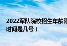 2022軍隊(duì)院校招生年齡限制（江蘇2022軍隊(duì)院校招生體檢時(shí)間是幾號）