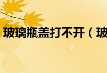 玻璃瓶蓋打不開（玻璃瓶瓶蓋打不開怎么辦）