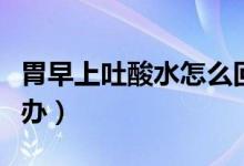 胃早上吐酸水怎么回事（早上起來吐酸水怎么辦）