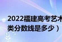 2022福建高考藝術(shù)類(lèi)錄取分?jǐn)?shù)線公布（藝術(shù)類(lèi)分?jǐn)?shù)線是多少）