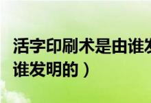 活字印刷術(shù)是由誰(shuí)發(fā)明（中國(guó)的活字印刷術(shù)是誰(shuí)發(fā)明的）