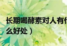 長期喝酵素對人有什么好處（每天喝酵素有什么好處）
