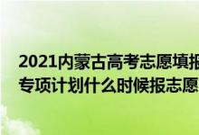 2021內(nèi)蒙古高考志愿填報院校公告（2022高考內(nèi)蒙古高校專項計劃什么時候報志愿）