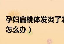 孕婦扁桃體發(fā)炎了怎么辦（孕婦扁桃體發(fā)炎了怎么辦）