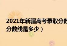 2021年新疆高考錄取分?jǐn)?shù)線是多少（2022年新疆高考錄取分?jǐn)?shù)線是多少）