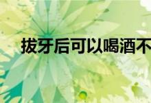 拔牙后可以喝酒不（拔牙后可以喝酒嗎）