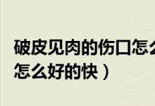破皮見肉的傷口怎么愈合結(jié)痂快（破皮的傷口怎么好的快）