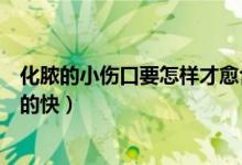 化膿的小傷口要怎樣才愈合的快（化膿的傷口要怎樣才愈合的快）