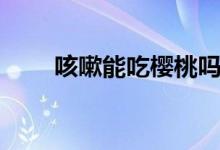 咳嗽能吃櫻桃嗎（咳嗽能吃櫻桃嗎）