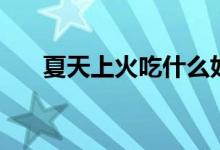 夏天上火吃什么好（夏天吃什么降火）