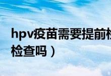 hpv疫苗需要提前檢查嗎（hpv疫苗前一定要檢查嗎）