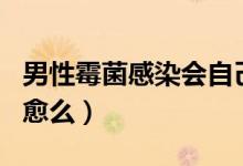 男性霉菌感染會自己好嗎（男性霉菌感染會自愈么）