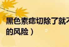 黑色素痣切除了就不會癌變嗎（黑色素痣切除的風險）
