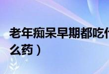 老年癡呆早期都吃什么藥（老年癡呆早期吃什么藥）