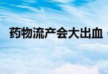 藥物流產(chǎn)會(huì)大出血（藥物流產(chǎn)會(huì)大出血嗎）