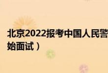 北京2022報考中國人民警察大學(xué)面試時間安排（什么時候開始面試）