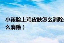 小孩臉上雞皮膚怎么消除最有效（臉上像雞皮一樣的疙瘩怎么消除）